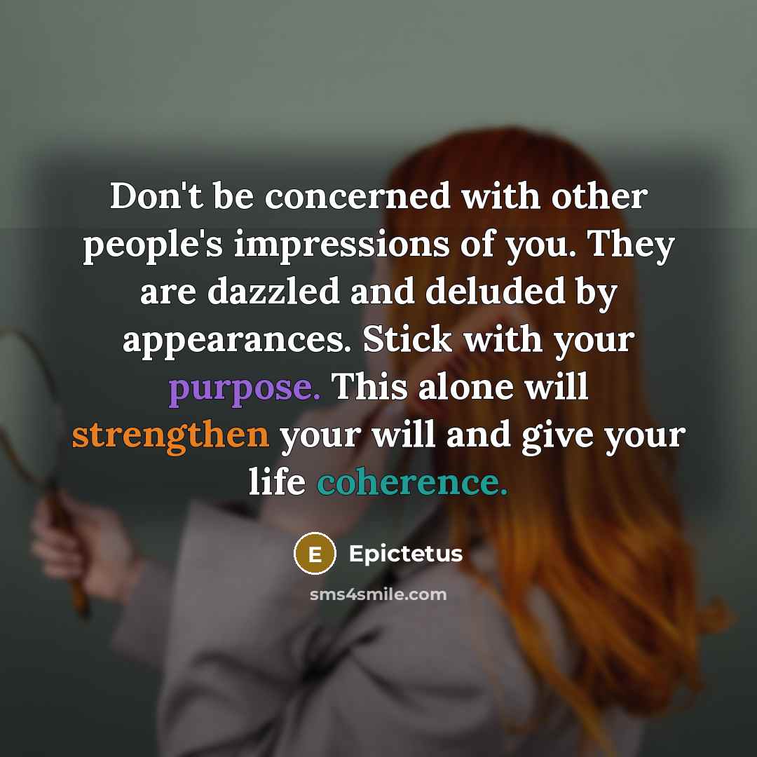 “Don't be concerned with other people's impressions of you. They are dazzled and deluded by appearances. Stick with your purpose. This alone will strengthen your will and give your life coherence.” quote by Epictetus