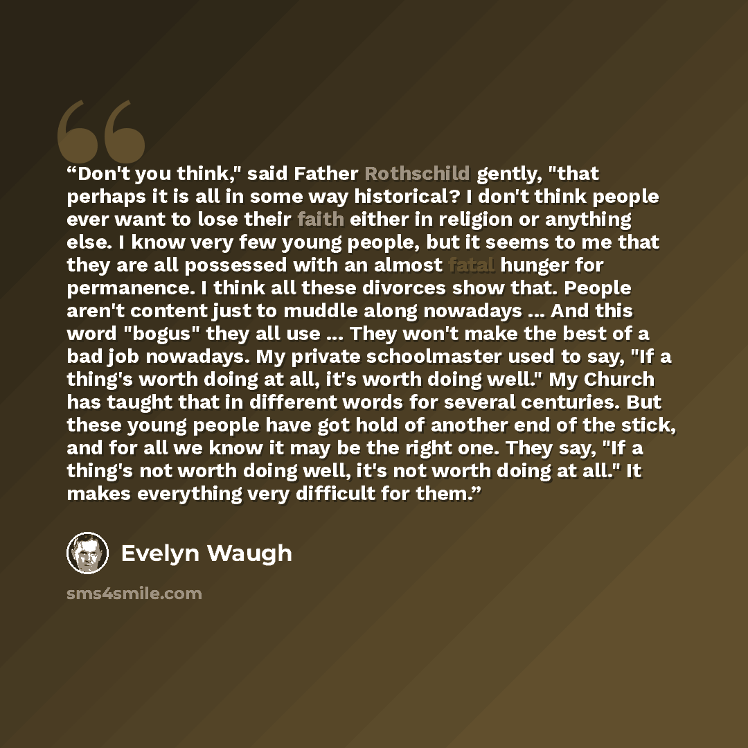 “Don't you think," said Father Rothschild gently, "that perhaps it is all in some way historical? I don't think people ever want to lose their faith either in religion or anything else. I know very few young people, but it seems to me that they are all possessed with an almost fatal hunger for…” quote by Evelyn Waugh