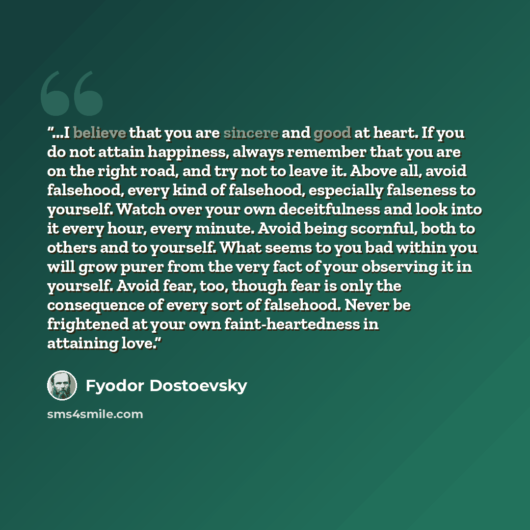 “...I believe that you are sincere and good at heart. If you do not attain happiness, always remember that you are on the right road, and try not to leave it. Above all, avoid falsehood, every kind of falsehood, especially falseness to yourself. Watch over your own deceitfulness and look into it…” quote by Fyodor Dostoevsky