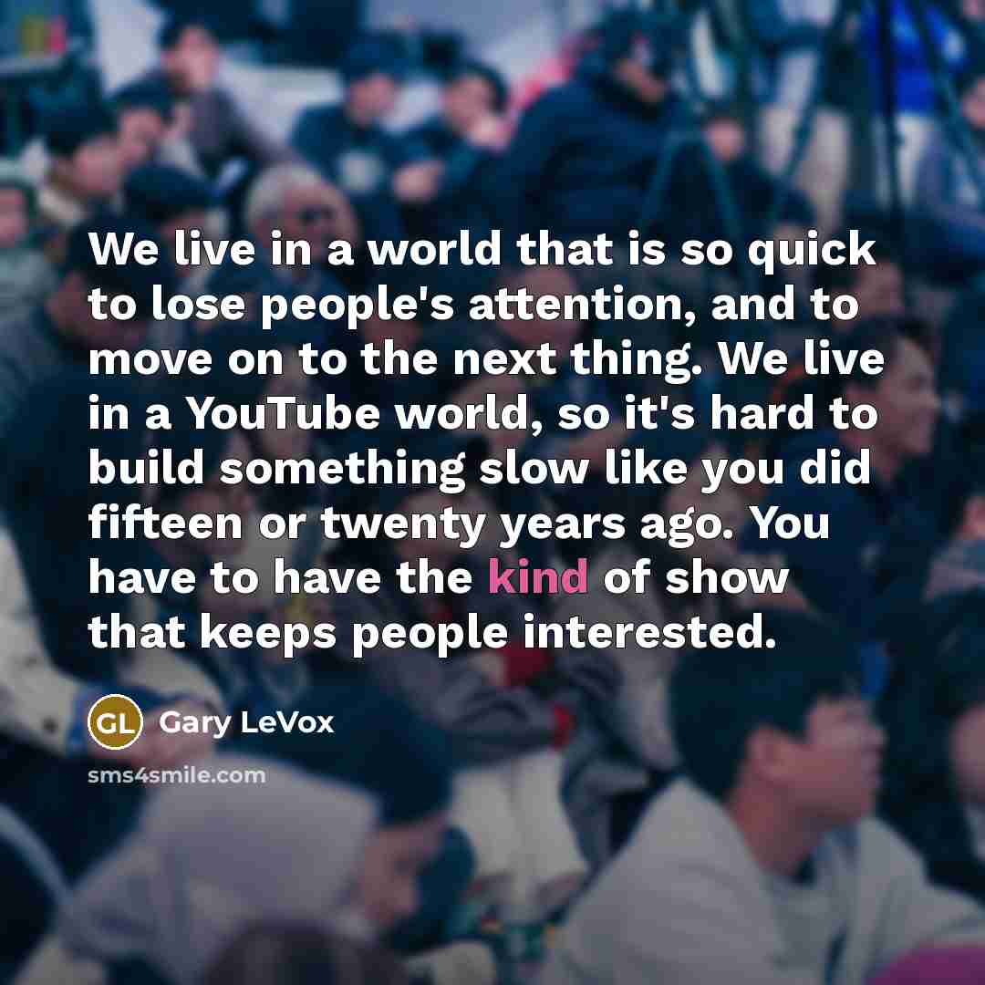 “We live in a world that is so quick to lose people's attention, and to move on to the next thing. We live in a YouTube world, so it's hard to build something slow like you did fifteen or twenty years ago. You have to have the kind of show that keeps people interested.” quote by Gary LeVox