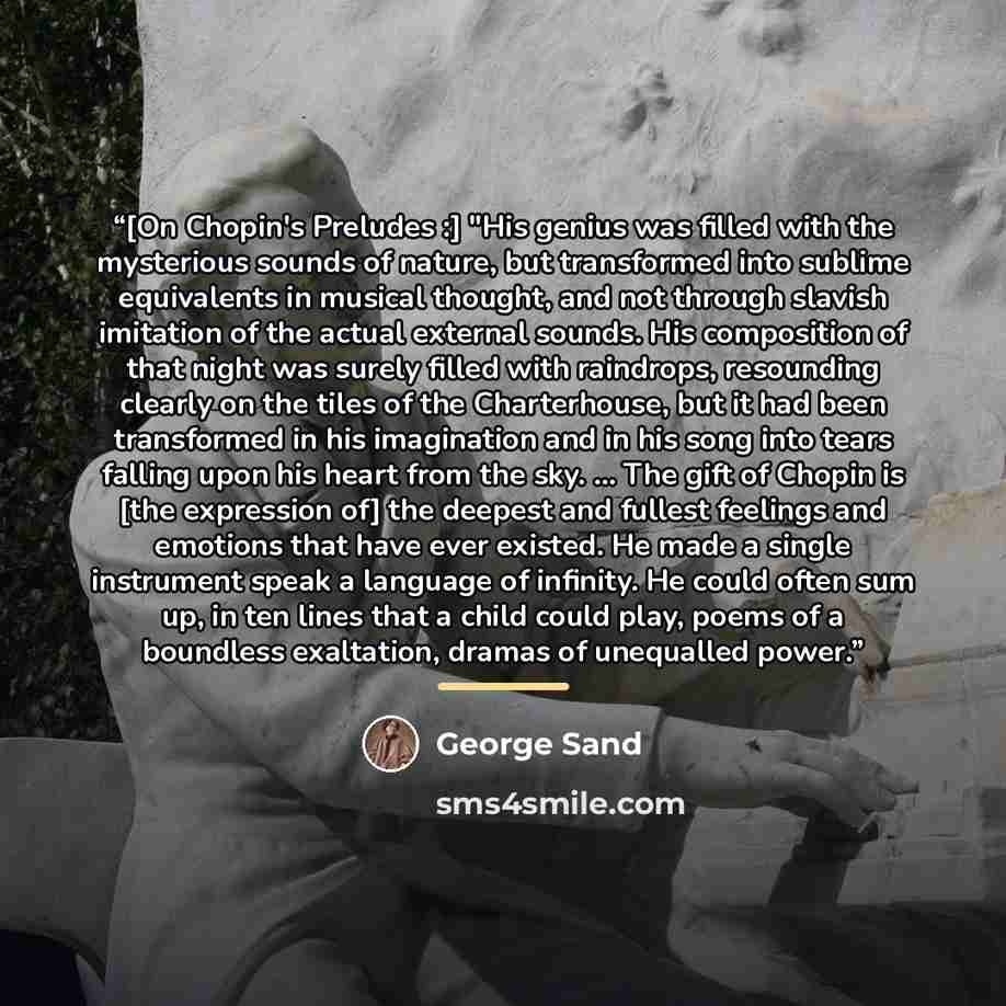 “[On Chopin's Preludes :] "His genius was filled with the mysterious sounds of nature, but transformed into sublime equivalents in musical thought, and not through slavish imitation of the actual external sounds. His composition of that night was surely filled with raindrops, resounding clearly on…” quote by George Sand