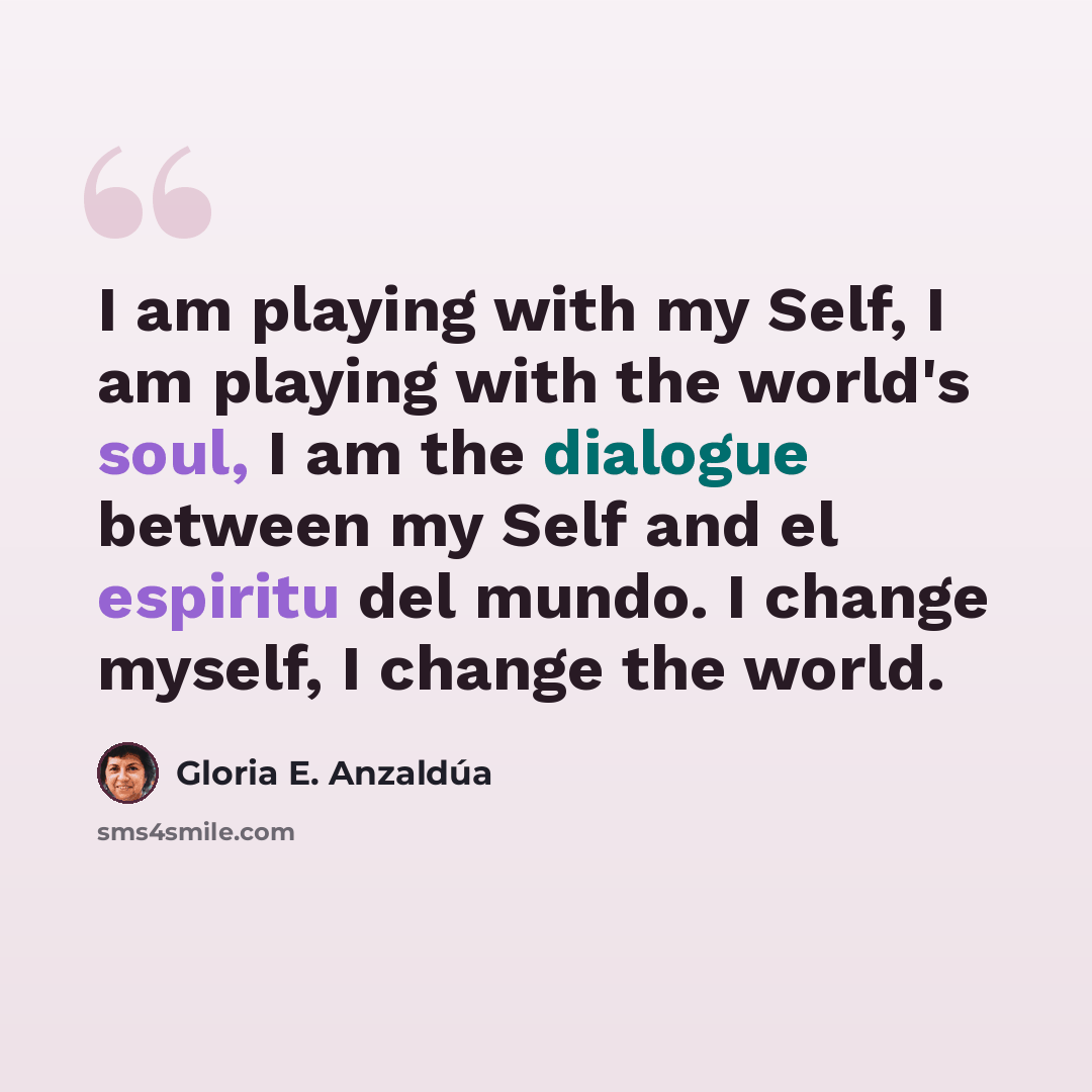 “I am playing with my Self, I am playing with the world's soul, I am the dialogue between my Self and el espiritu del mundo. I change myself, I change the world.” quote by Gloria E. Anzaldúa