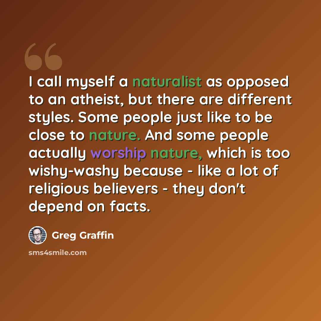 “I call myself a naturalist as opposed to an atheist, but there are different styles. Some people just like to be close to nature. And some people actually worship nature, which is too wishy-washy because - like a lot of religious believers - they don't depend on facts.” quote by Greg Graffin