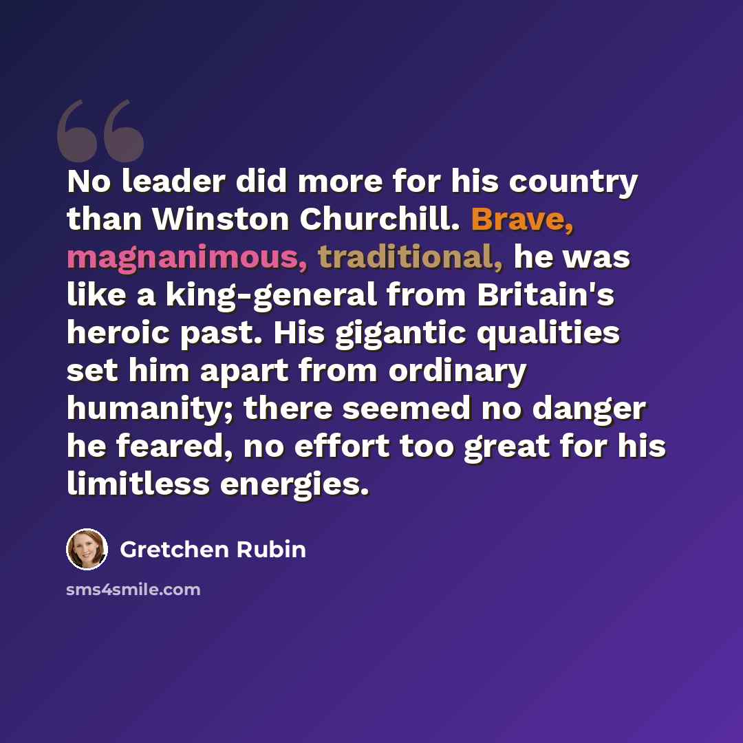 “No leader did more for his country than Winston Churchill. Brave, magnanimous, traditional, he was like a king-general from Britain's heroic past. His gigantic qualities set him apart from ordinary humanity; there seemed no danger he feared, no effort too great for his limitless energies.” quote by Gretchen Rubin