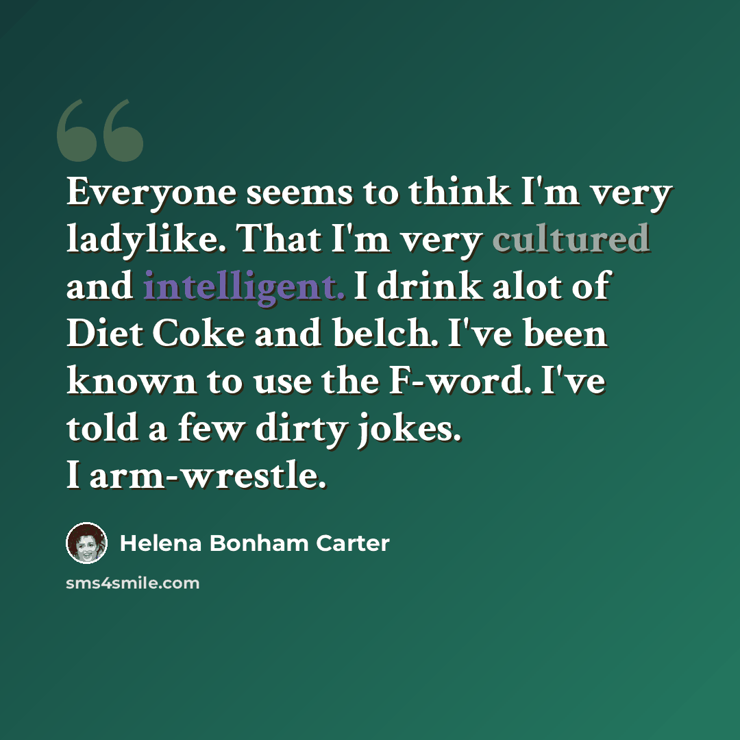 “Everyone seems to think I'm very ladylike. That I'm very cultured and intelligent. I drink alot of Diet Coke and belch. I've been known to use the F-word. I've told a few dirty jokes. I arm-wrestle.” quote by Helena Bonham Carter