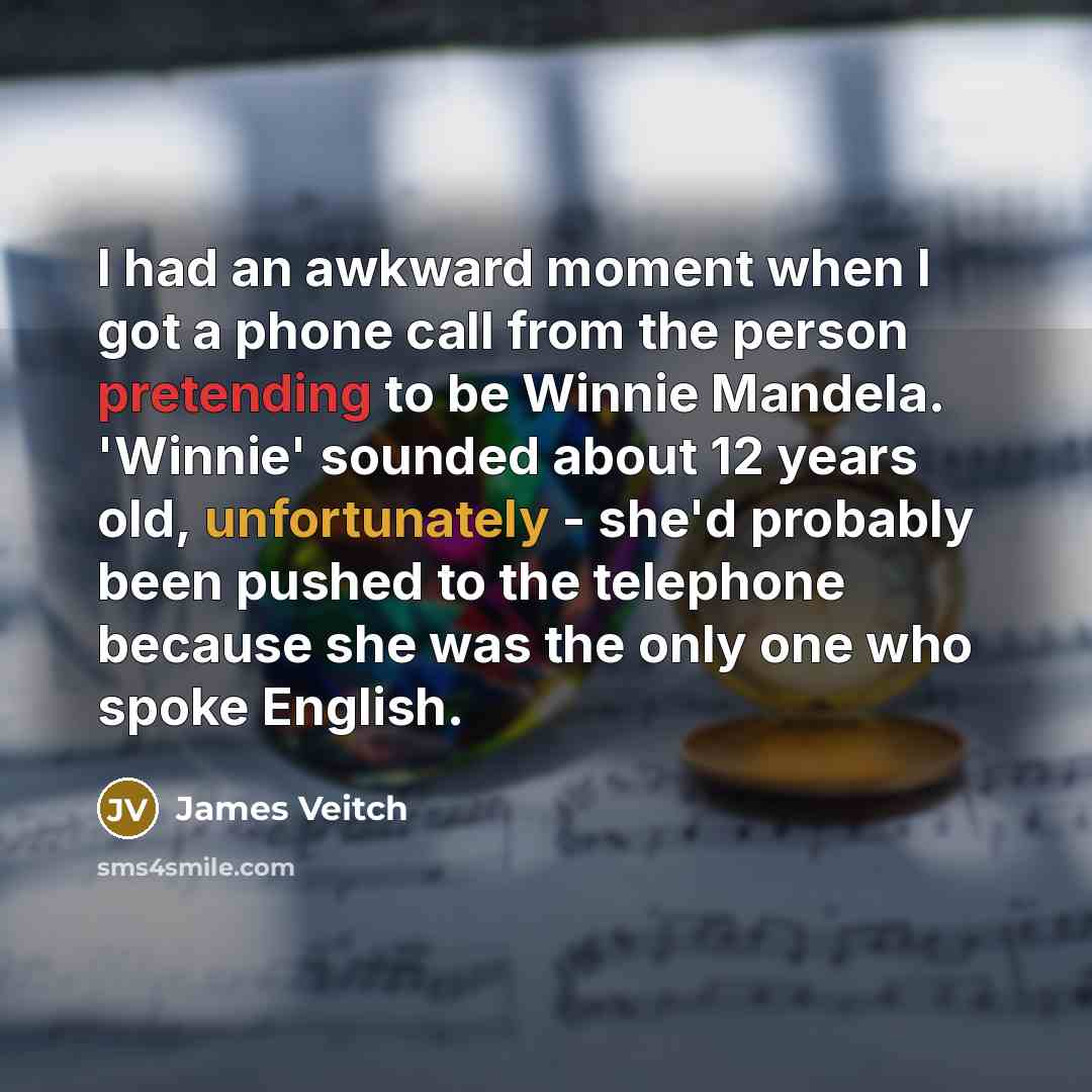 “I had an awkward moment when I got a phone call from the person pretending to be Winnie Mandela. 'Winnie' sounded about 12 years old, unfortunately - she'd probably been pushed to the telephone because she was the only one who spoke English.” quote by James Veitch