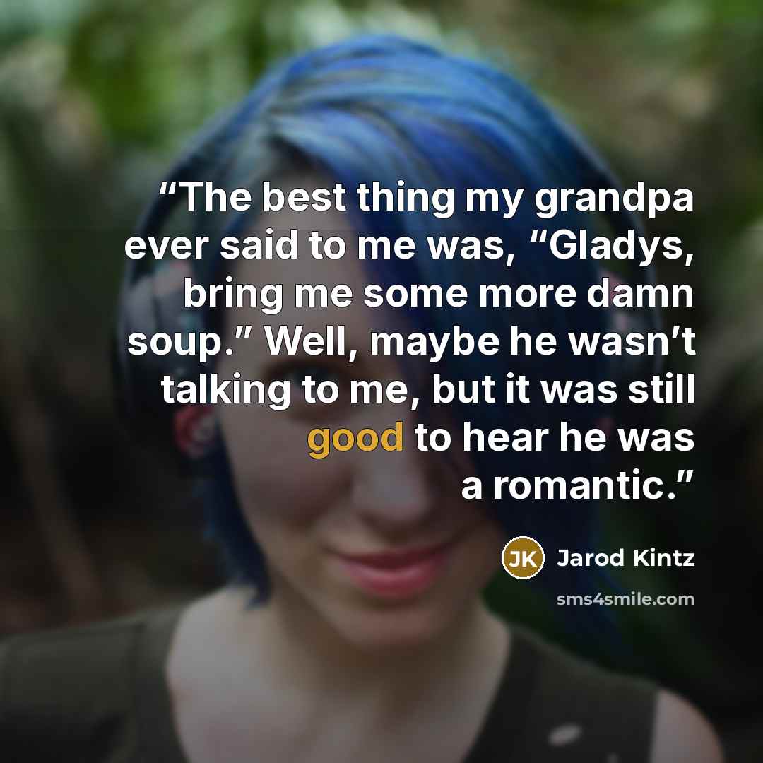 “The best thing my grandpa ever said to me was, “Gladys, bring me some more damn soup.” Well, maybe he wasn’t talking to me, but it was still good to hear he was a romantic.” quote by Jarod Kintz