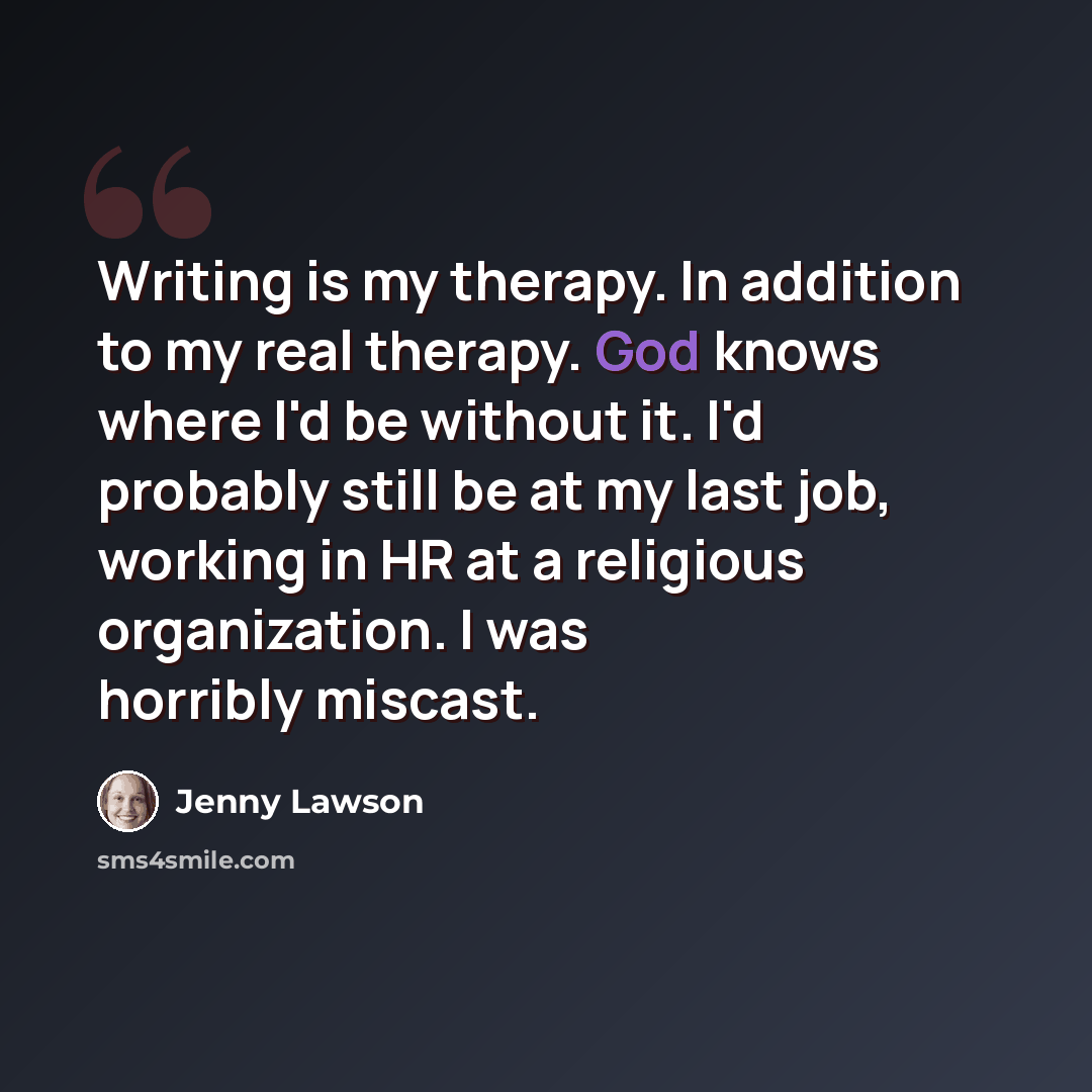 “Writing is my therapy. In addition to my real therapy. God knows where I'd be without it. I'd probably still be at my last job, working in HR at a religious organization. I was horribly miscast.” quote by Jenny Lawson