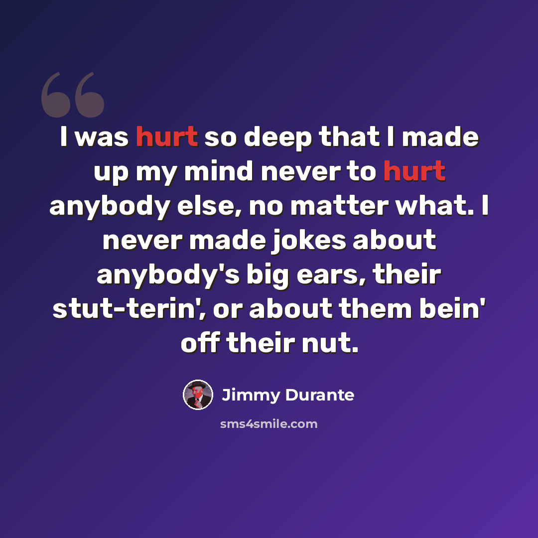 “I was hurt so deep that I made up my mind never to hurt anybody else, no matter what. I never made jokes about anybody's big ears, their stut-terin', or about them bein' off their nut.” quote by Jimmy Durante