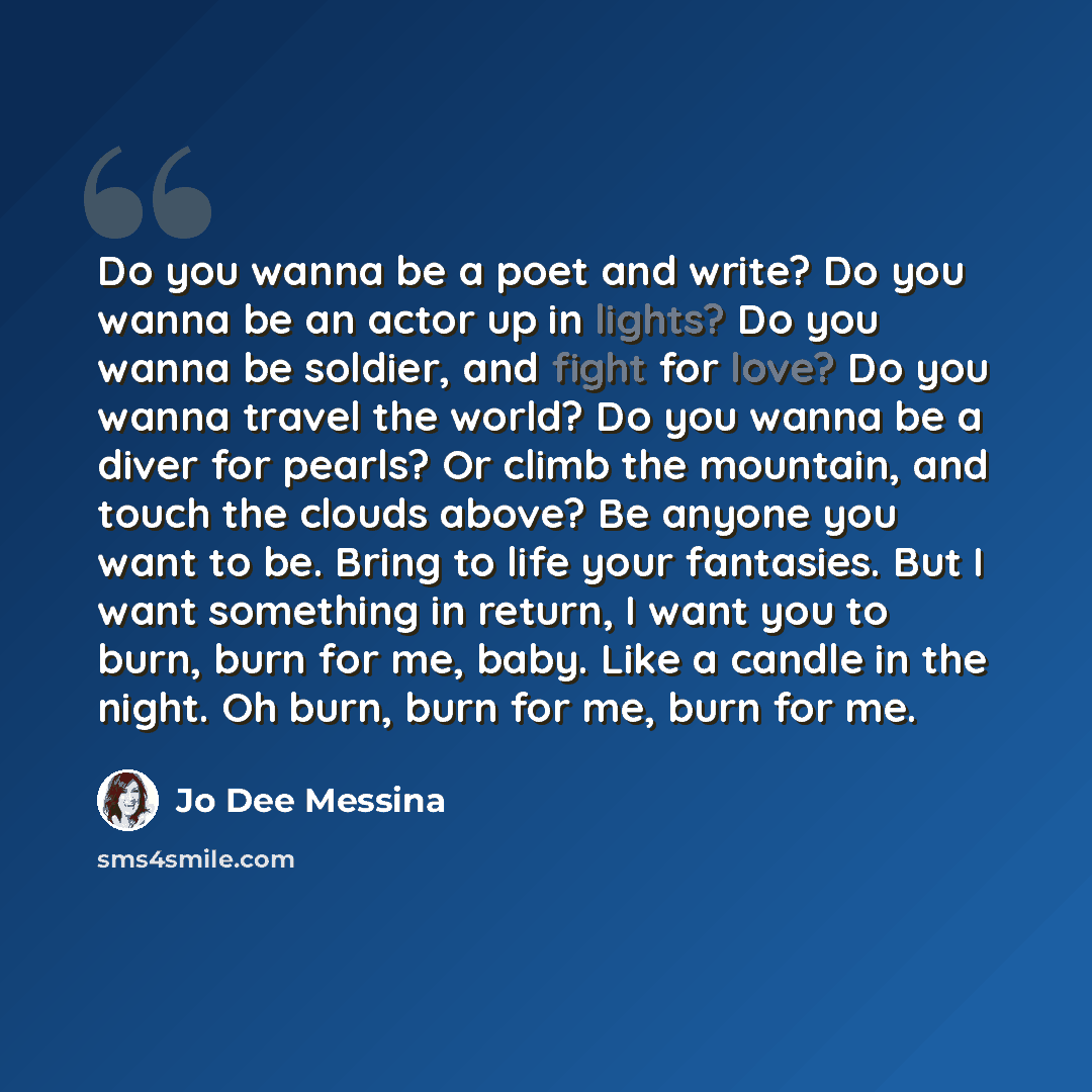 “Do you wanna be a poet and write? Do you wanna be an actor up in lights? Do you wanna be soldier, and fight for love? Do you wanna travel the world? Do you wanna be a diver for pearls? Or climb the mountain, and touch the clouds above? Be anyone you want to be. Bring to life your fantasies. But I…” quote by Jo Dee Messina