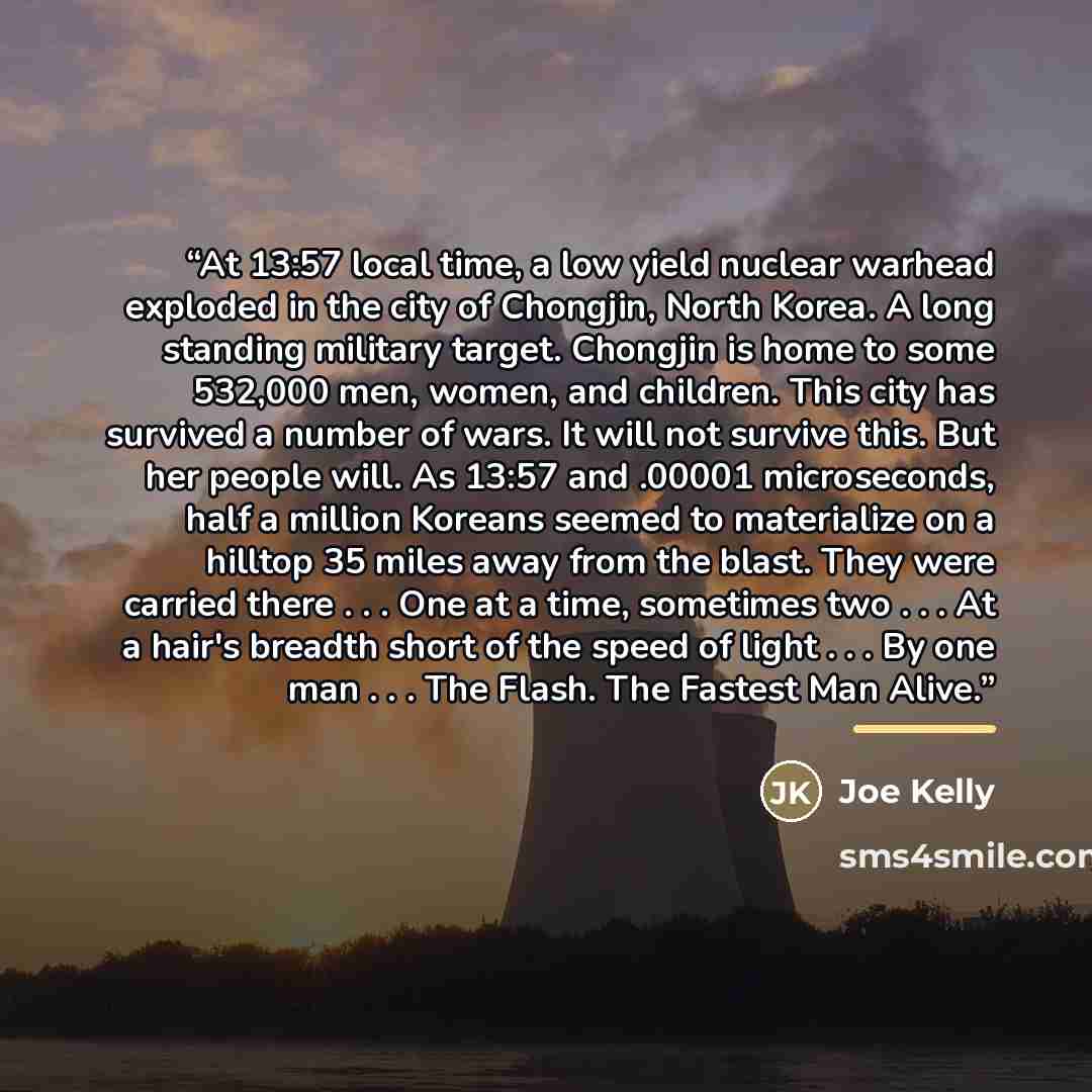 “At 13:57 local time, a low yield nuclear warhead exploded in the city of Chongjin, North Korea. A long standing military target. Chongjin is home to some 532,000 men, women, and children. This city has survived a number of wars. It will not survive this. But her people will. As 13:57 and .00001…” quote by Joe Kelly