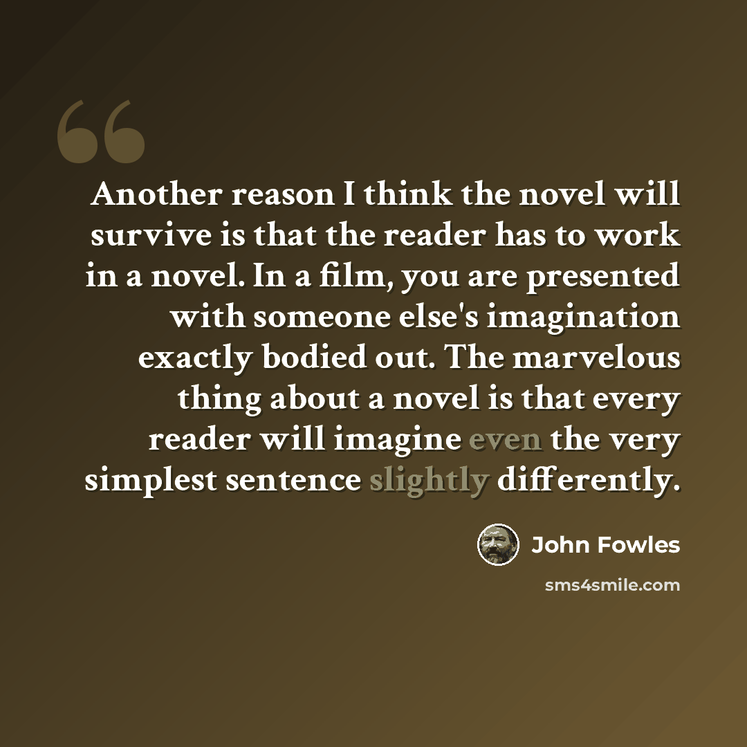 “Another reason I think the novel will survive is that the reader has to work in a novel. In a film, you are presented with someone else's imagination exactly bodied out. The marvelous thing about a novel is that every reader will imagine even the very simplest sentence slightly differently.” quote by John Fowles