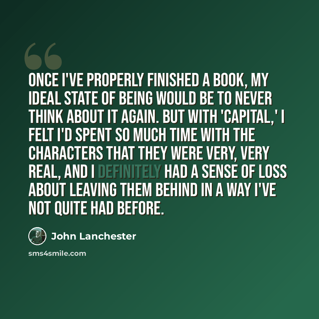“Once I've properly finished a book, my ideal state of being would be to never think about it again. But with 'Capital,' I felt I'd spent so much time with the characters that they were very, very real, and I definitely had a sense of loss about leaving them behind in a way I've not quite had before.” quote by John Lanchester