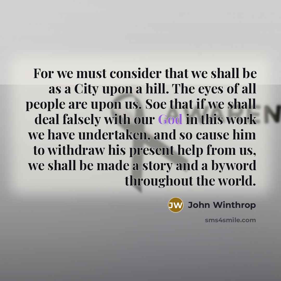 “For we must consider that we shall be as a City upon a hill. The eyes of all people are upon us. Soe that if we shall deal falsely with our God in this work we have undertaken, and so cause him to withdraw his present help from us, we shall be made a story and a byword throughout the world.” quote by John Winthrop
