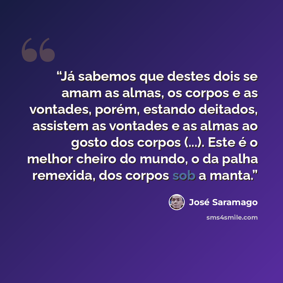 “Já sabemos que destes dois se amam as almas, os corpos e as vontades, porém, estando deitados, assistem as vontades e as almas ao gosto dos corpos (...). Este é o melhor cheiro do mundo, o da palha remexida, dos corpos sob a manta.” quote by José Saramago