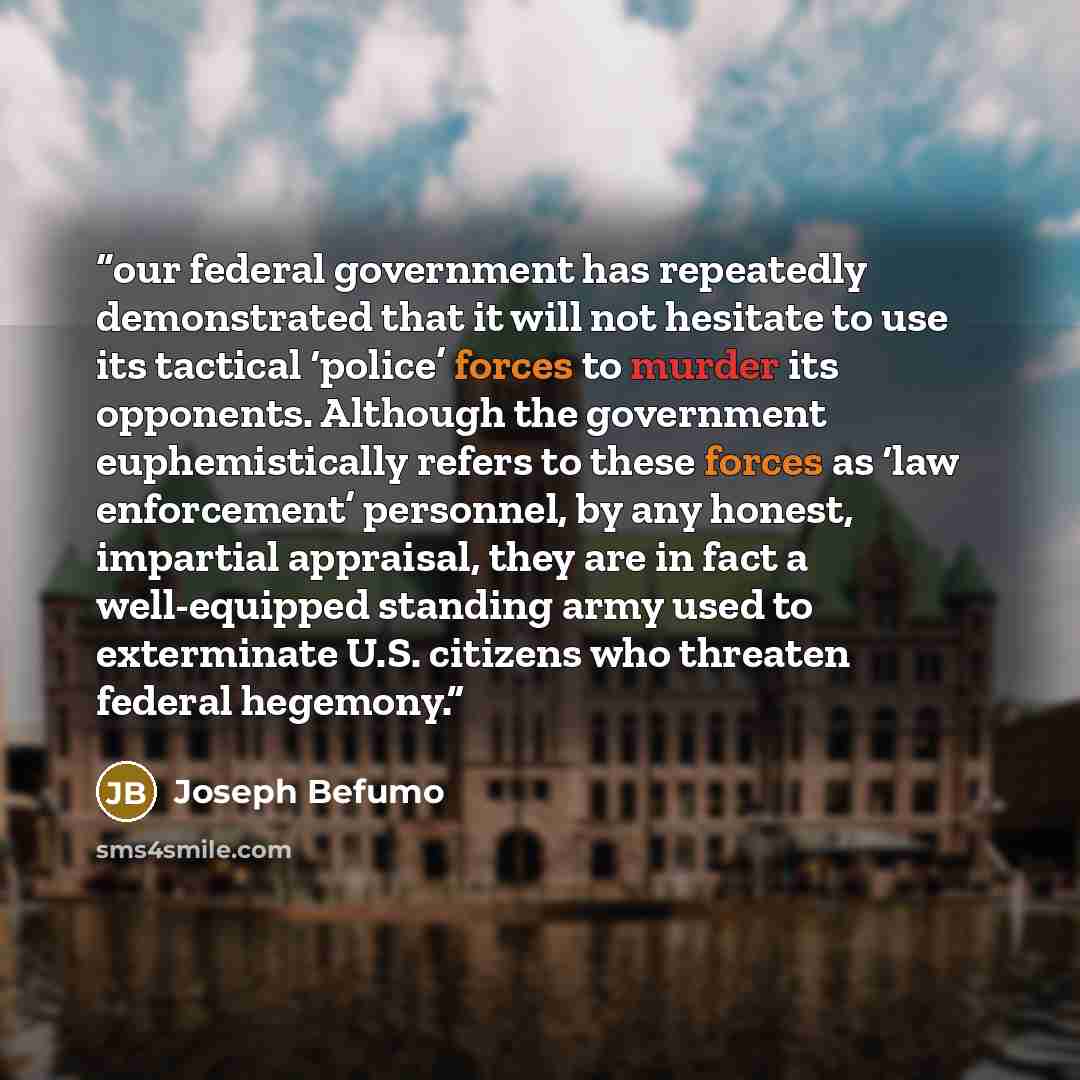 “our federal government has repeatedly demonstrated that it will not hesitate to use its tactical ‘police’ forces to murder its opponents. Although the government euphemistically refers to these forces as ‘law enforcement’ personnel, by any honest, impartial appraisal, they are in fact a…” quote by Joseph Befumo