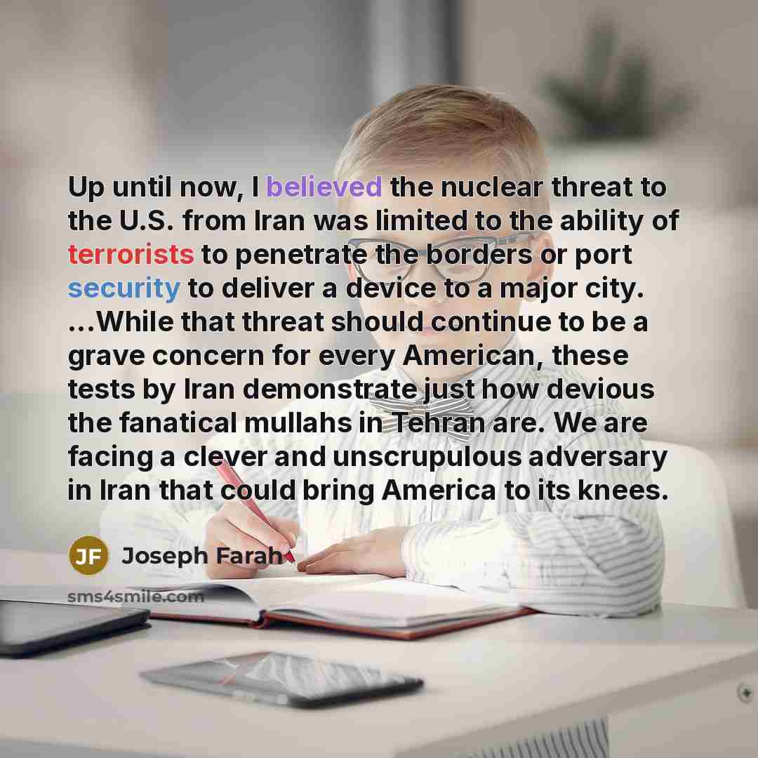“Up until now, I believed the nuclear threat to the U.S. from Iran was limited to the ability of terrorists to penetrate the borders or port security to deliver a device to a major city. ...While that threat should continue to be a grave concern for every American, these tests by Iran demonstrate…” quote by Joseph Farah