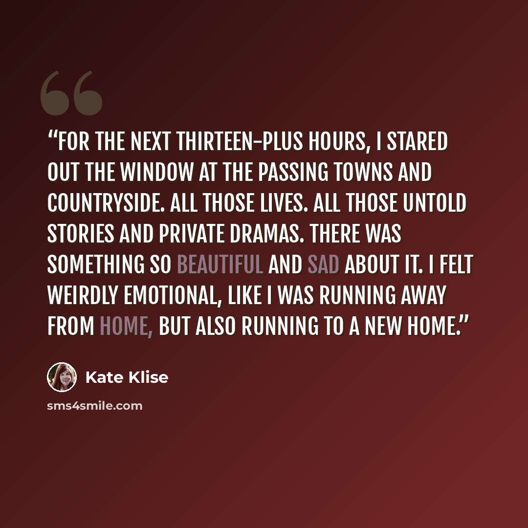 “For the next thirteen-plus hours, I stared out the window at the passing towns and countryside. All those lives. All those untold stories and private dramas. There was something so beautiful and sad about it. I felt weirdly emotional, like I was running away from home, but also running to a new…” quote by Kate Klise