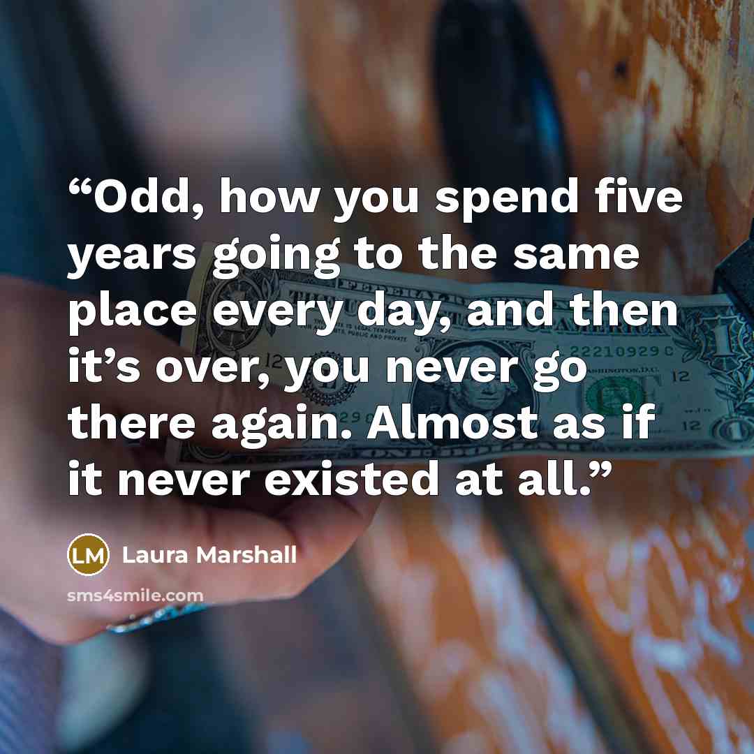 “Odd, how you spend five years going to the same place every day, and then it’s over, you never go there again. Almost as if it never existed at all.” quote by Laura Marshall