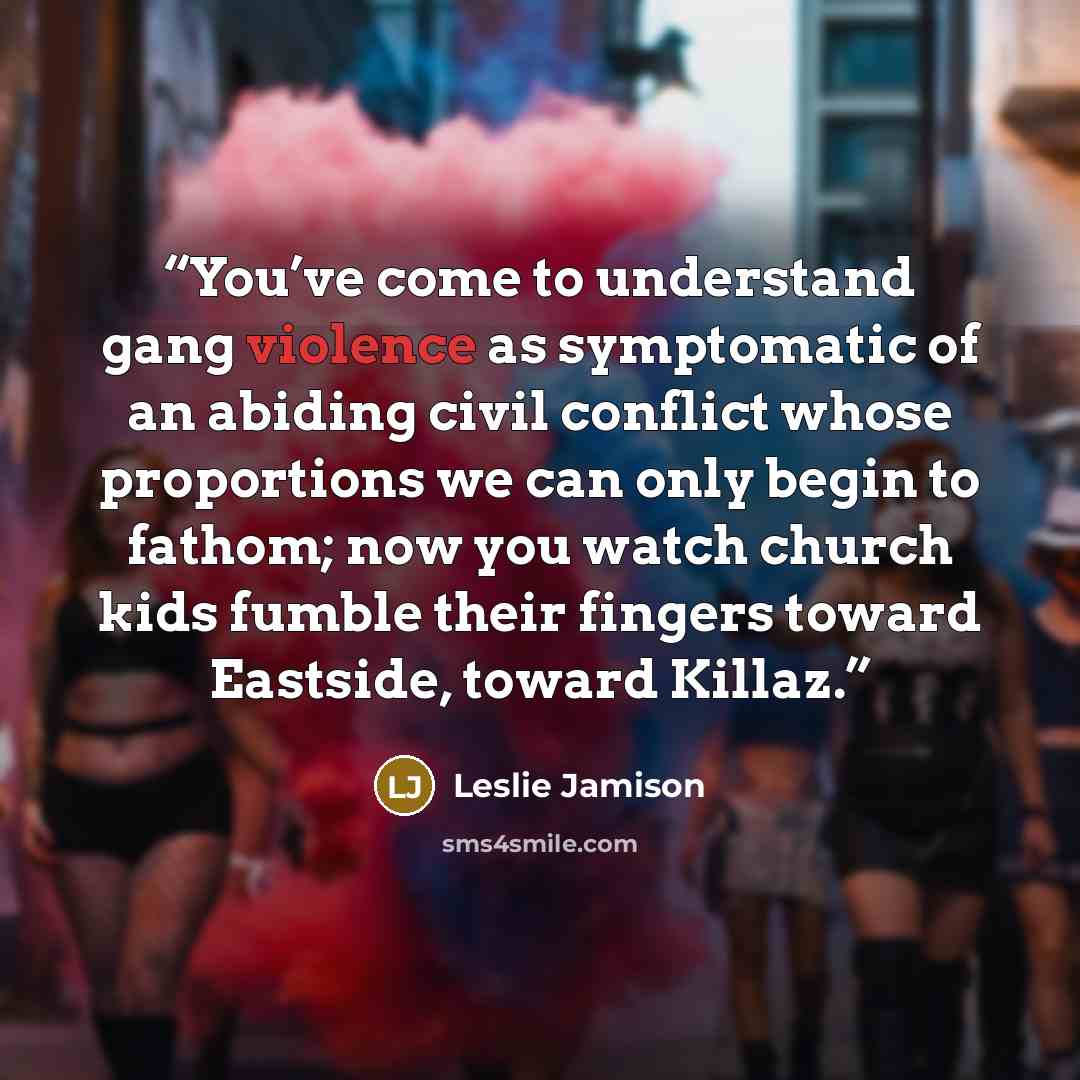 “You’ve come to understand gang violence as symptomatic of an abiding civil conflict whose proportions we can only begin to fathom; now you watch church kids fumble their fingers toward Eastside, toward Killaz.” quote by Leslie Jamison