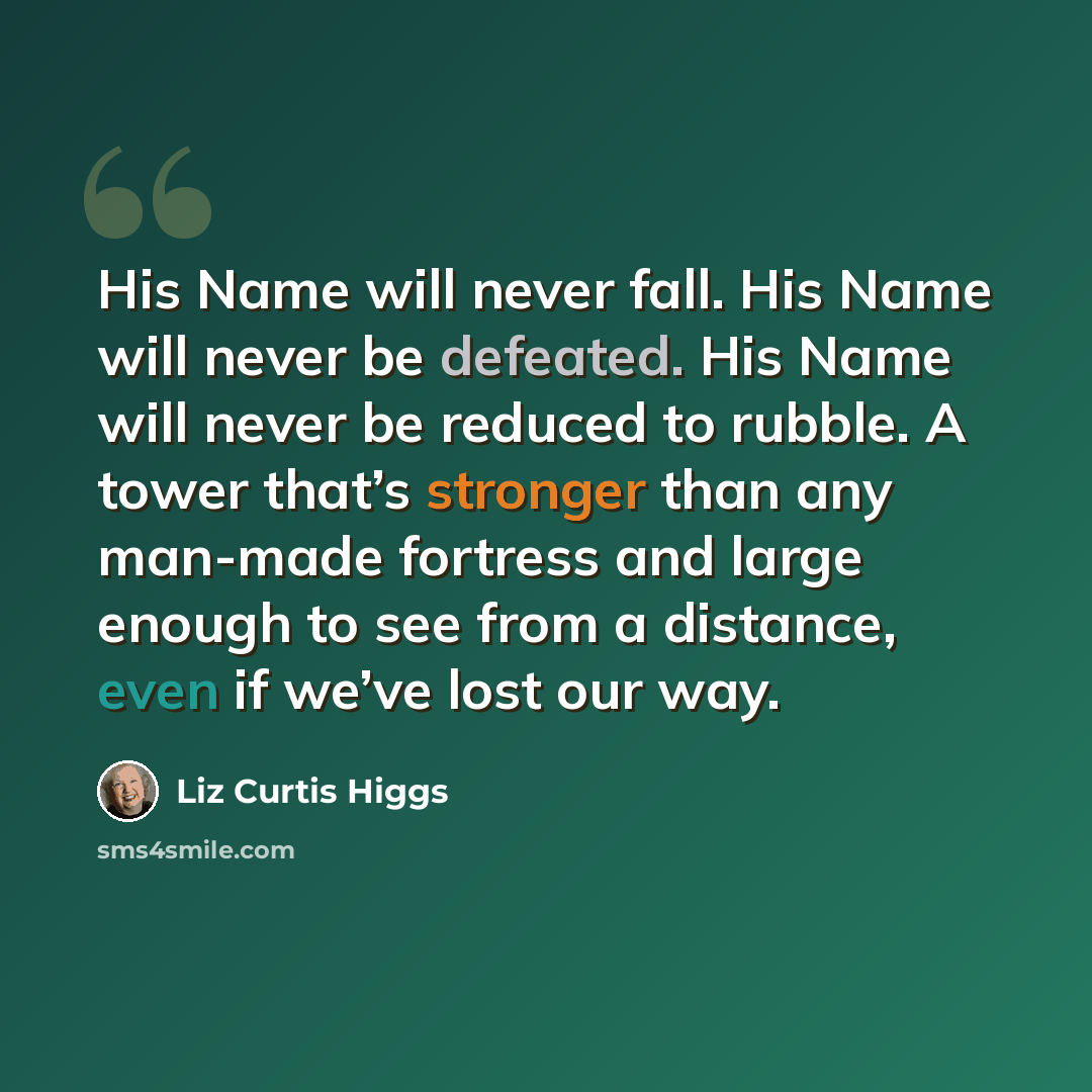 “His Name will never fall. His Name will never be defeated. His Name will never be reduced to rubble. A tower that’s stronger than any man-made fortress and large enough to see from a distance, even if we’ve lost our way.” quote by Liz Curtis Higgs