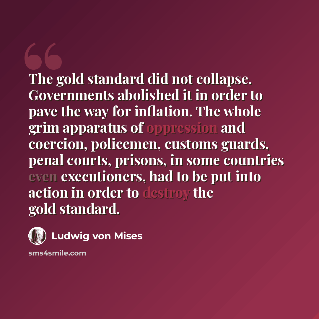 “The gold standard did not collapse. Governments abolished it in order to pave the way for inflation. The whole grim apparatus of oppression and coercion, policemen, customs guards, penal courts, prisons, in some countries even executioners, had to be put into action in order to destroy the gold…” quote by Ludwig von Mises