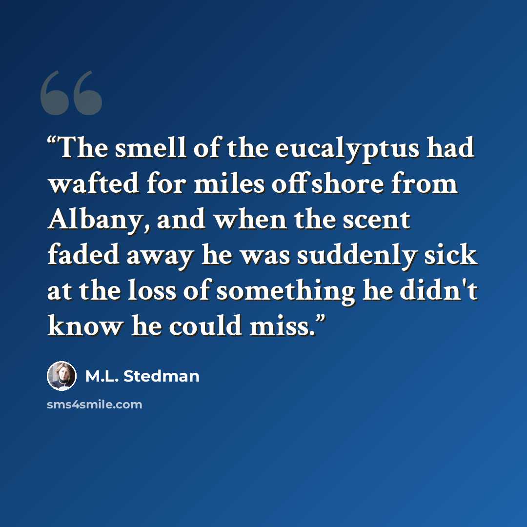 “The smell of the eucalyptus had wafted for miles offshore from Albany, and when the scent faded away he was suddenly sick at the loss of something he didn't know he could miss.” quote by M.L. Stedman