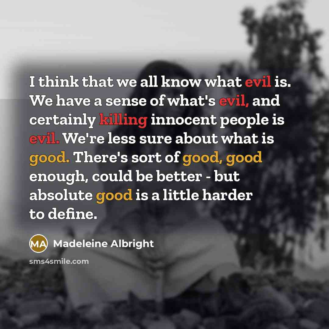 “I think that we all know what evil is. We have a sense of what's evil, and certainly killing innocent people is evil. We're less sure about what is good. There's sort of good, good enough, could be better - but absolute good is a little harder to define.” quote by Madeleine Albright