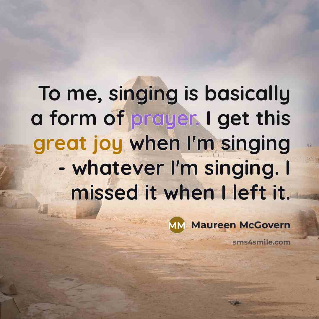 “To me, singing is basically a form of prayer. I get this great joy when I'm singing - whatever I'm singing. I missed it when I left it.” quote by Maureen McGovern
