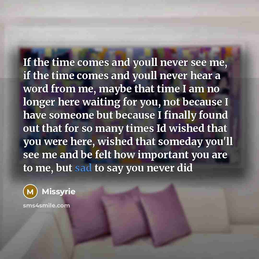 “If the time comes and youll never see me, if the time comes and youll never hear a word from me, maybe that time I am no longer here waiting for you, not because I have someone but because I finally found out that for so many times Id wished that you were here, wished that someday you'll see me…” quote by Missyrie