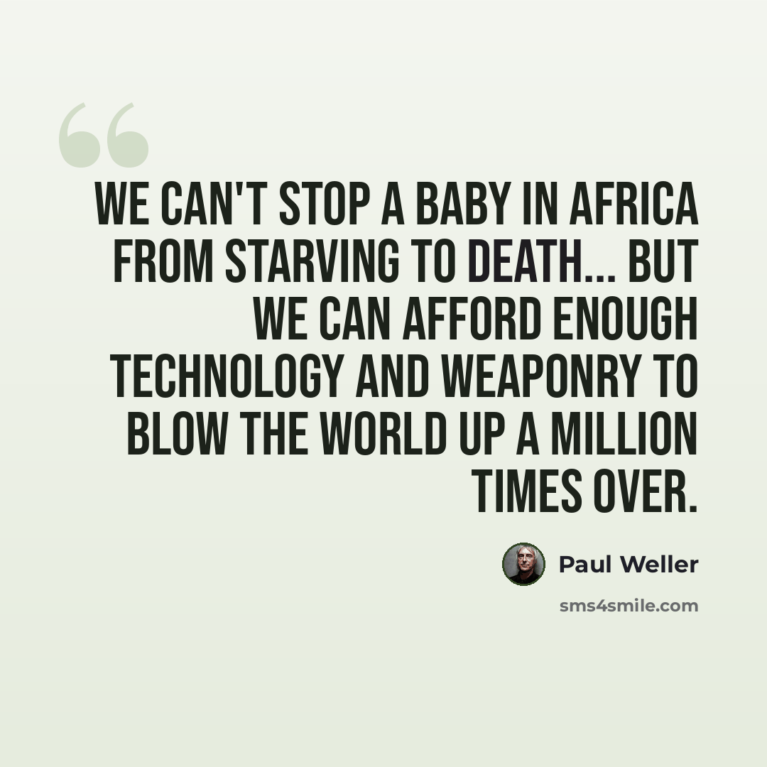 “We can't stop a baby in Africa from starving to death... but we can afford enough technology and weaponry to blow the world up a million times over.” quote by Paul Weller