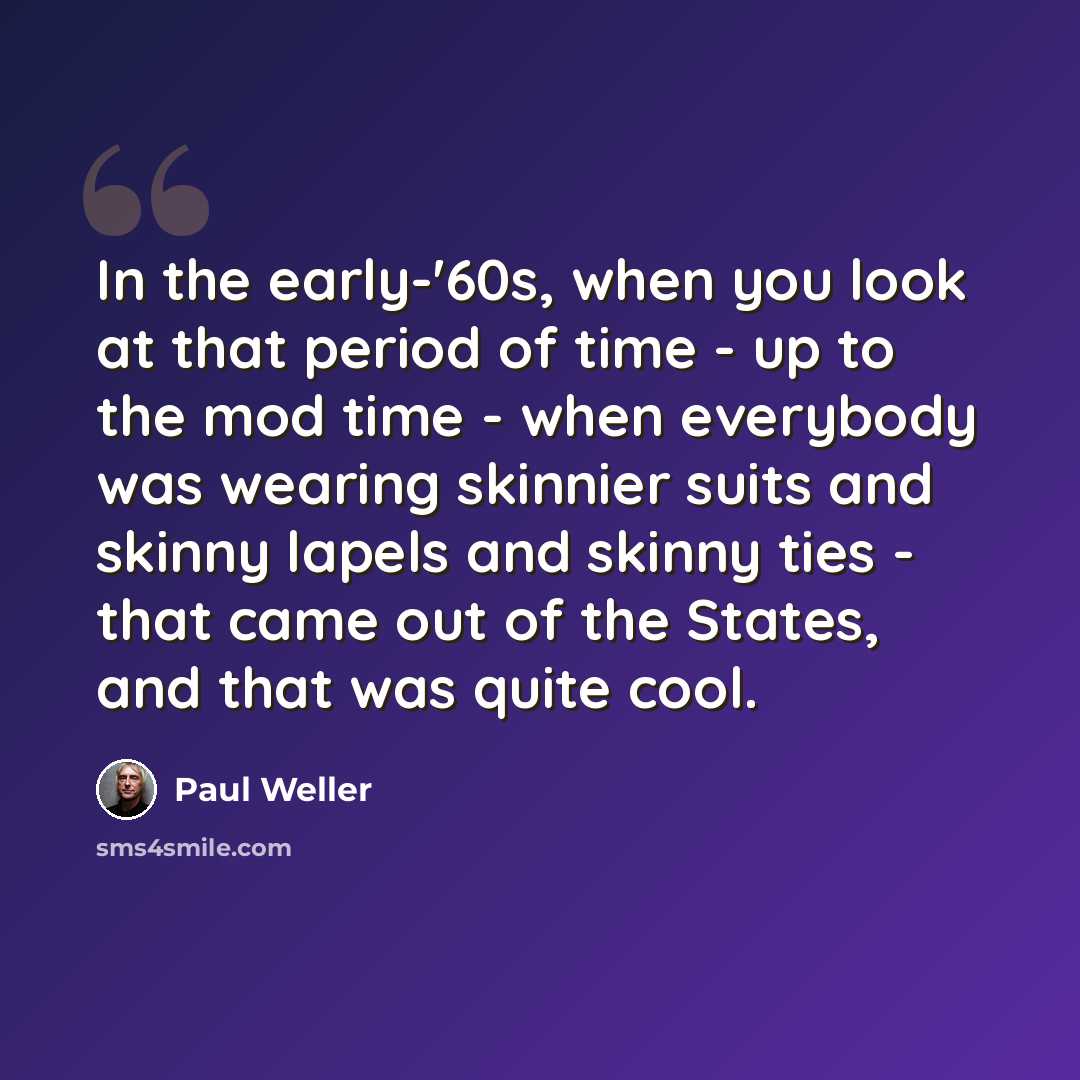 “In the early-'60s, when you look at that period of time - up to the mod time - when everybody was wearing skinnier suits and skinny lapels and skinny ties - that came out of the States, and that was quite cool.” quote by Paul Weller