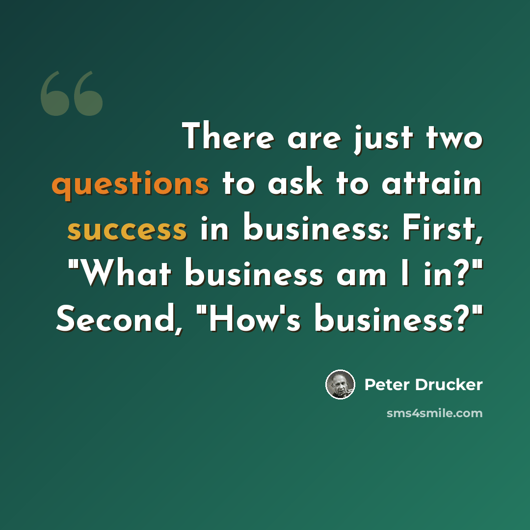 “There are just two questions to ask to attain success in business: First, "What business am I in?" Second, "How's business?"” quote by Peter Drucker