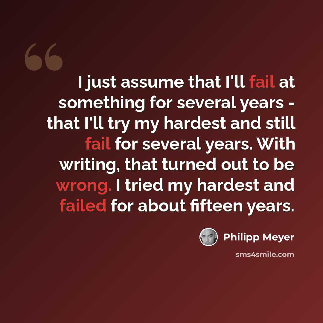 “I just assume that I'll fail at something for several years - that I'll try my hardest and still fail for several years. With writing, that turned out to be wrong. I tried my hardest and failed for about fifteen years.” quote by Philipp Meyer