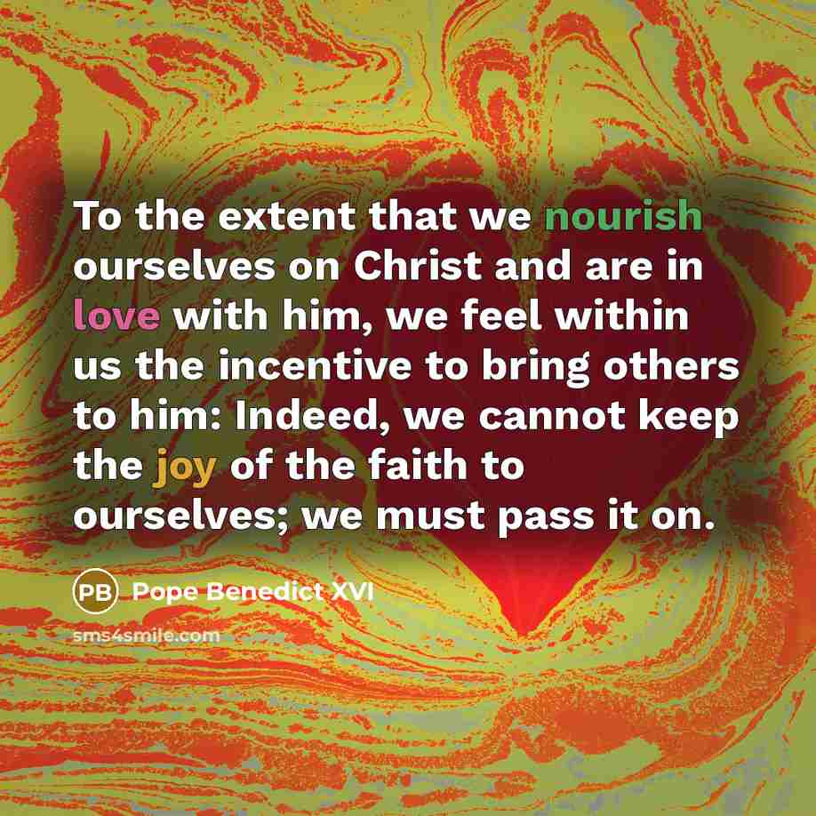 “To the extent that we nourish ourselves on Christ and are in love with him, we feel within us the incentive to bring others to him: Indeed, we cannot keep the joy of the faith to ourselves; we must pass it on.” quote by Pope Benedict XVI