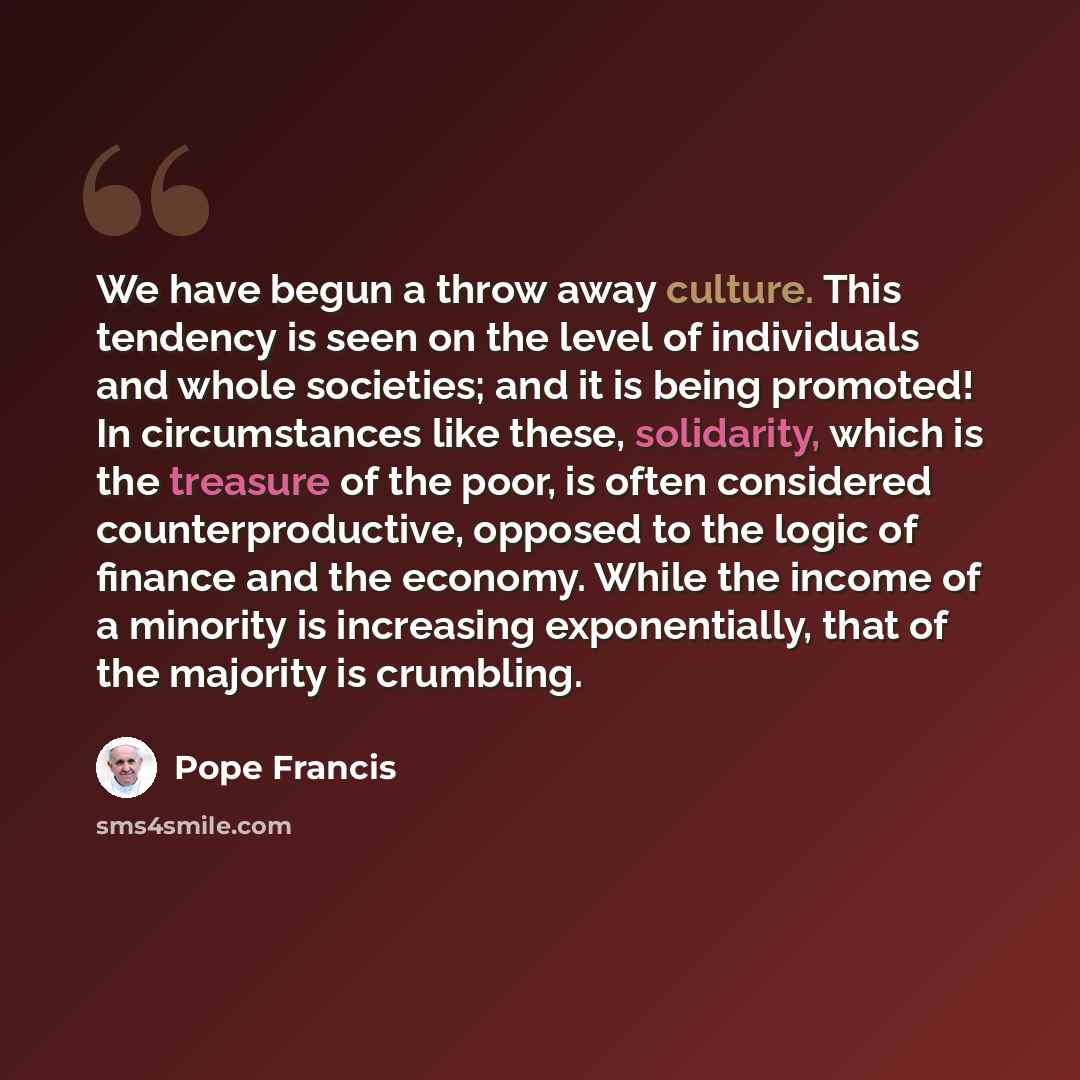 “We have begun a throw away culture. This tendency is seen on the level of individuals and whole societies; and it is being promoted! In circumstances like these, solidarity, which is the treasure of the poor, is often considered counterproductive, opposed to the logic of finance and the economy…” quote by Pope Francis