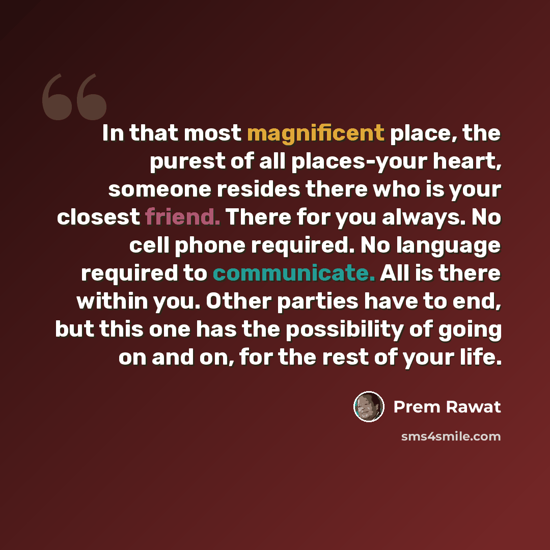 “In that most magnificent place, the purest of all places-your heart, someone resides there who is your closest friend. There for you always. No cell phone required. No language required to communicate. All is there within you. Other parties have to end, but this one has the possibility of going on…” quote by Prem Rawat