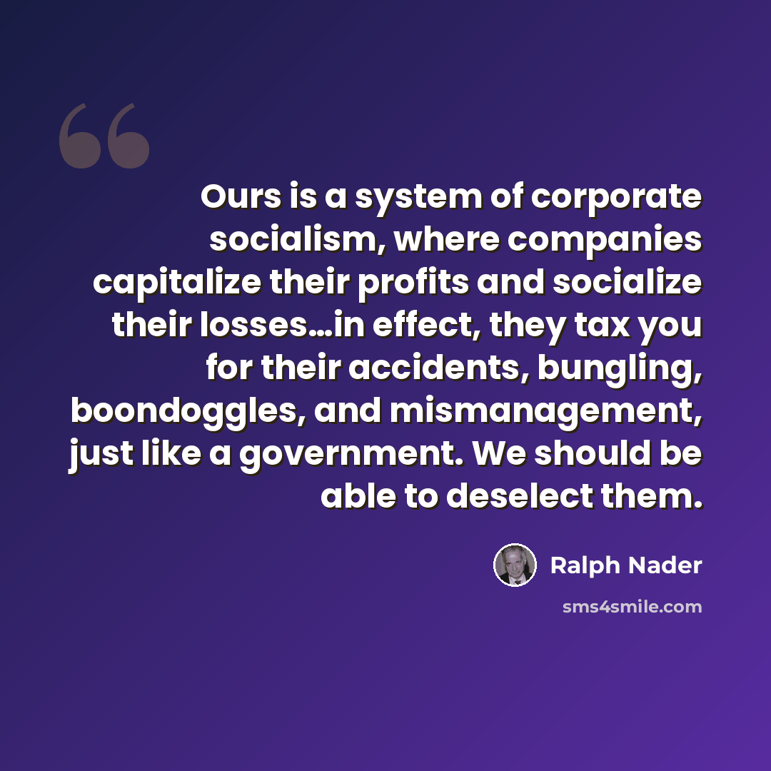 “Ours is a system of corporate socialism, where companies capitalize their profits and socialize their losses…in effect, they tax you for their accidents, bungling, boondoggles, and mismanagement, just like a government. We should be able to deselect them.” quote by Ralph Nader