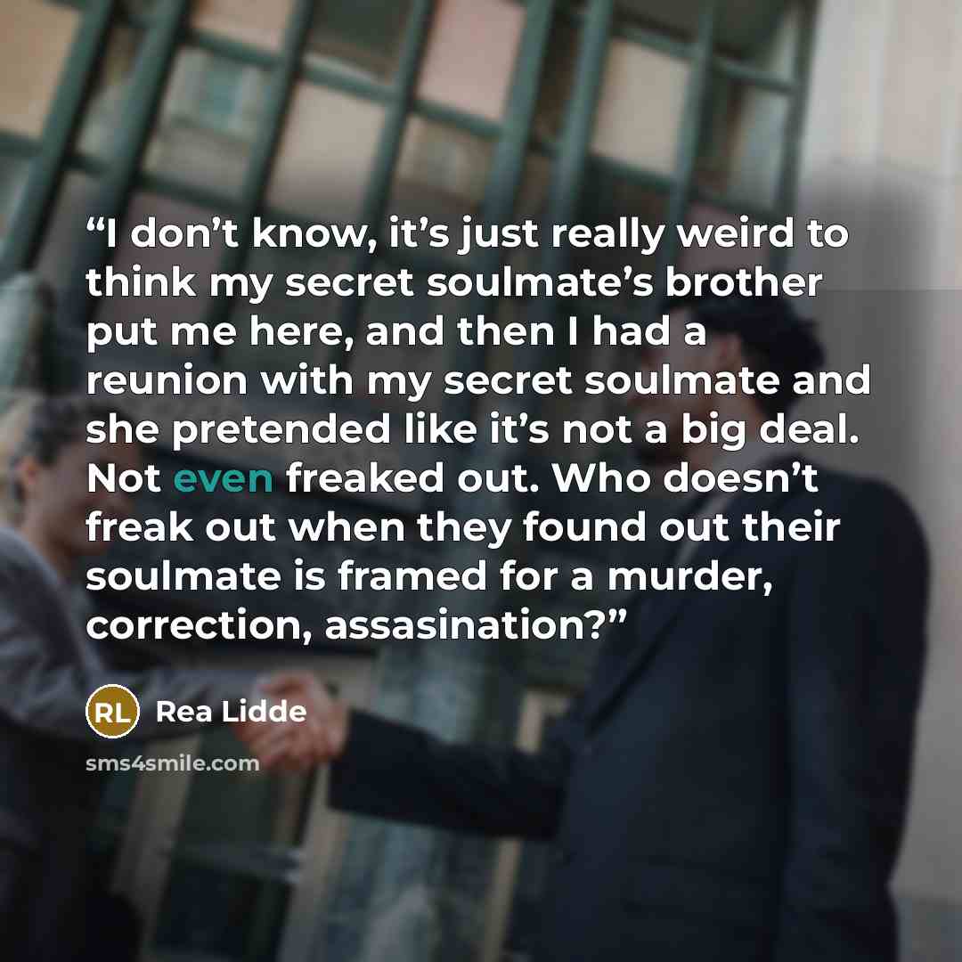 “I don’t know, it’s just really weird to think my secret soulmate’s brother put me here, and then I had a reunion with my secret soulmate and she pretended like it’s not a big deal. Not even freaked out. Who doesn’t freak out when they found out their soulmate is framed for a murder, correction…” quote by Rea Lidde