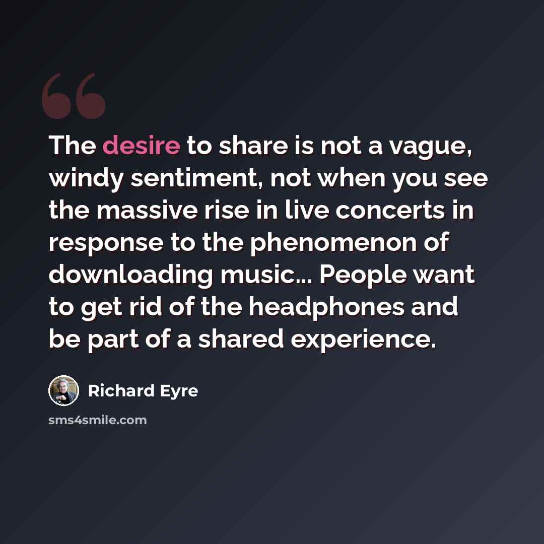 “The desire to share is not a vague, windy sentiment, not when you see the massive rise in live concerts in response to the phenomenon of downloading music... People want to get rid of the headphones and be part of a shared experience.” quote by Richard Eyre