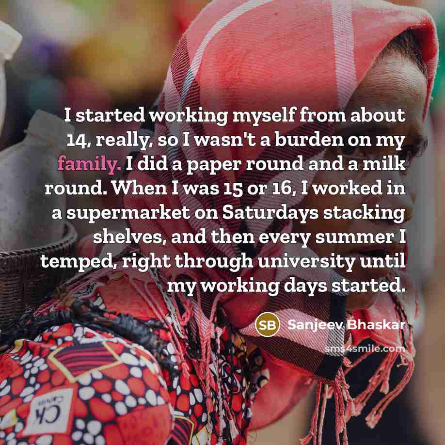 “I started working myself from about 14, really, so I wasn't a burden on my family. I did a paper round and a milk round. When I was 15 or 16, I worked in a supermarket on Saturdays stacking shelves, and then every summer I temped, right through university until my working days started.” quote by Sanjeev Bhaskar