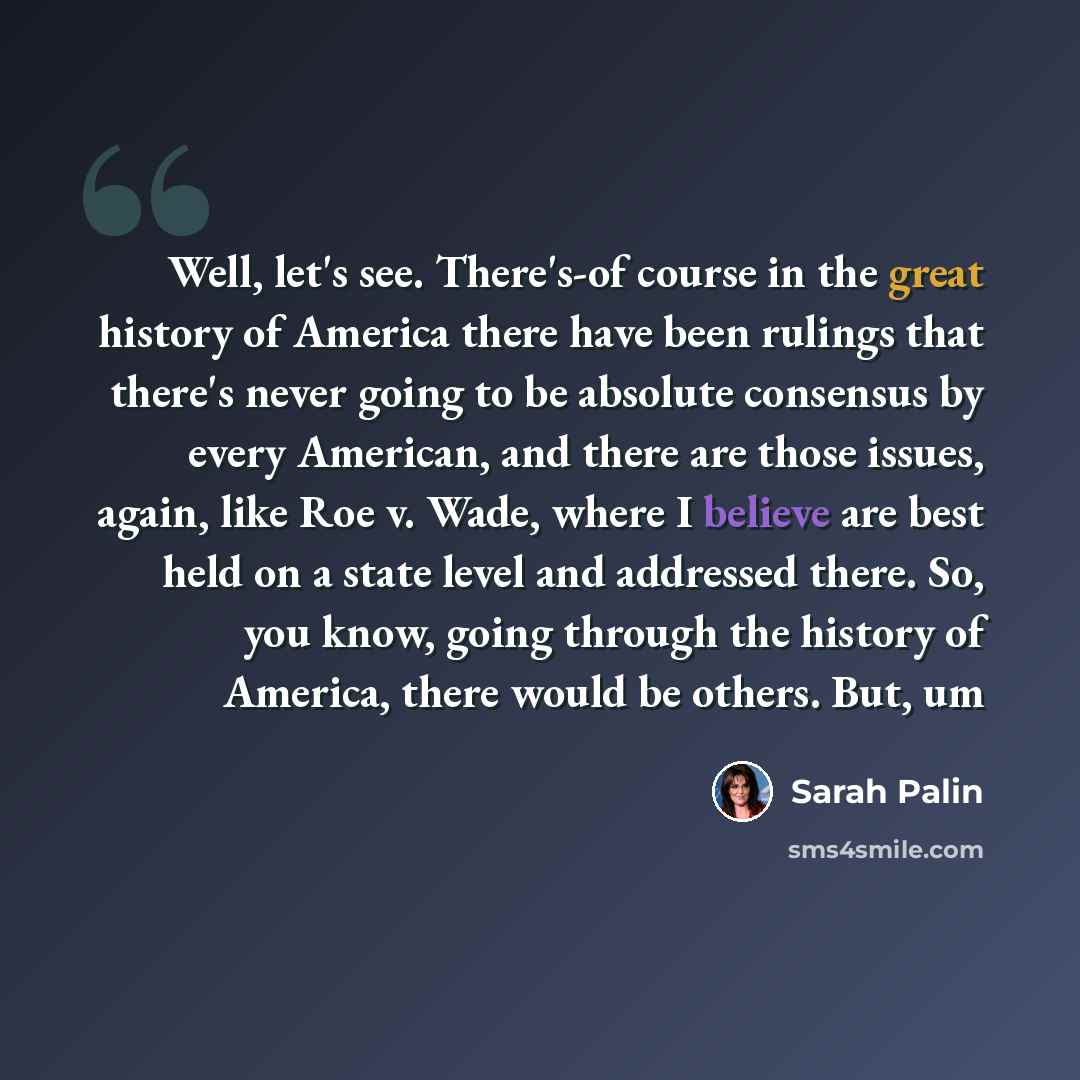 “Well, let's see. There's-of course in the great history of America there have been rulings that there's never going to be absolute consensus by every American, and there are those issues, again, like Roe v. Wade, where I believe are best held on a state level and addressed there. So, you know…” quote by Sarah Palin
