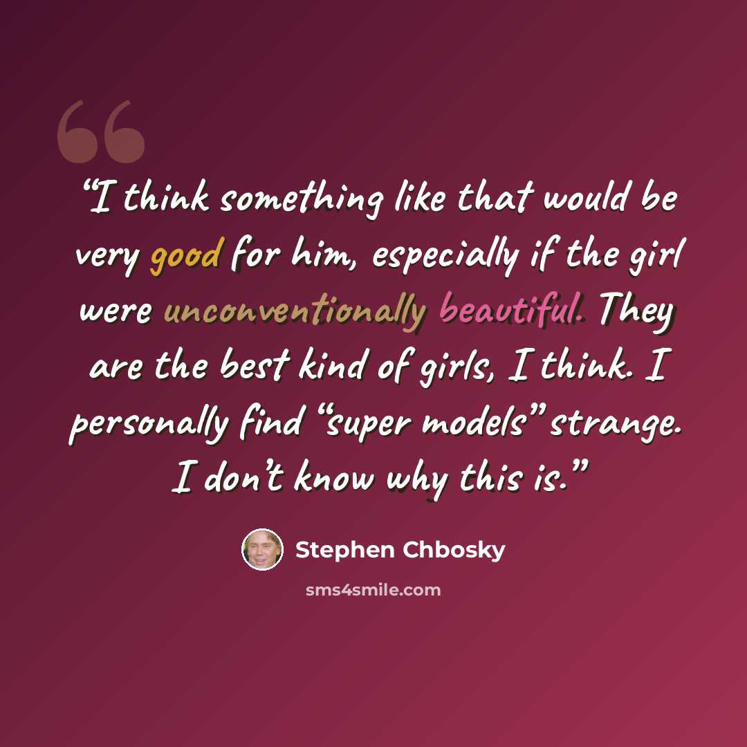 “I think something like that would be very good for him, especially if the girl were unconventionally beautiful. They are the best kind of girls, I think. I personally find “super models” strange. I don’t know why this is.” quote by Stephen Chbosky