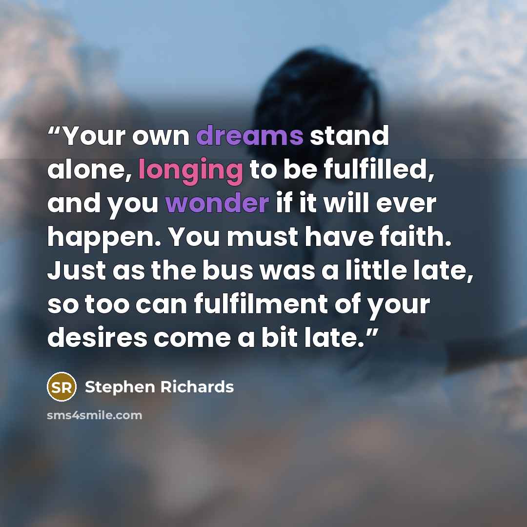 “Your own dreams stand alone, longing to be fulfilled, and you wonder if it will ever happen. You must have faith. Just as the bus was a little late, so too can fulfilment of your desires come a bit late.” quote by Stephen Richards