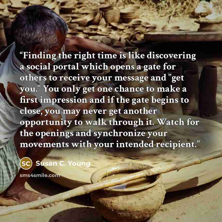 “Finding the right time is like discovering a social portal which opens a gate for others to receive your message and "get you." You only get one chance to make a first impression and if the gate begins to close, you may never get another opportunity to walk through it. Watch for the openings and…” quote by Susan C. Young