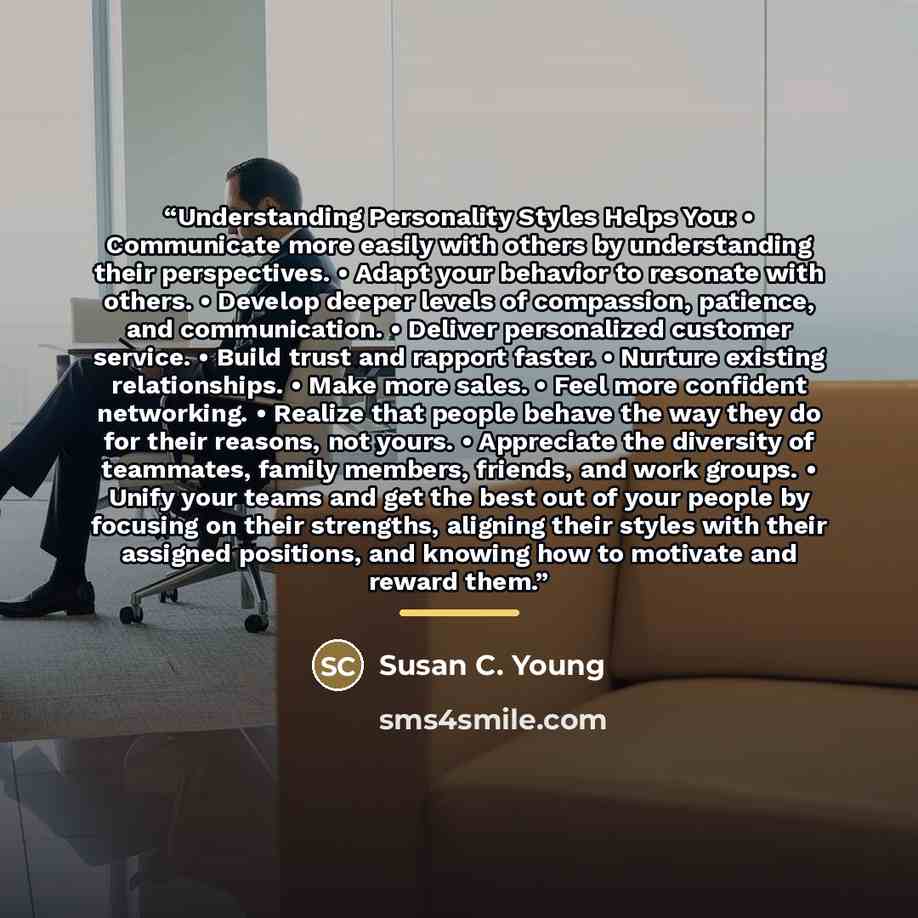 “Understanding Personality Styles Helps You: • Communicate more easily with others by understanding their perspectives. • Adapt your behavior to resonate with others. • Develop deeper levels of compassion, patience, and communication. • Deliver personalized customer service. • Build trust and…” quote by Susan C. Young