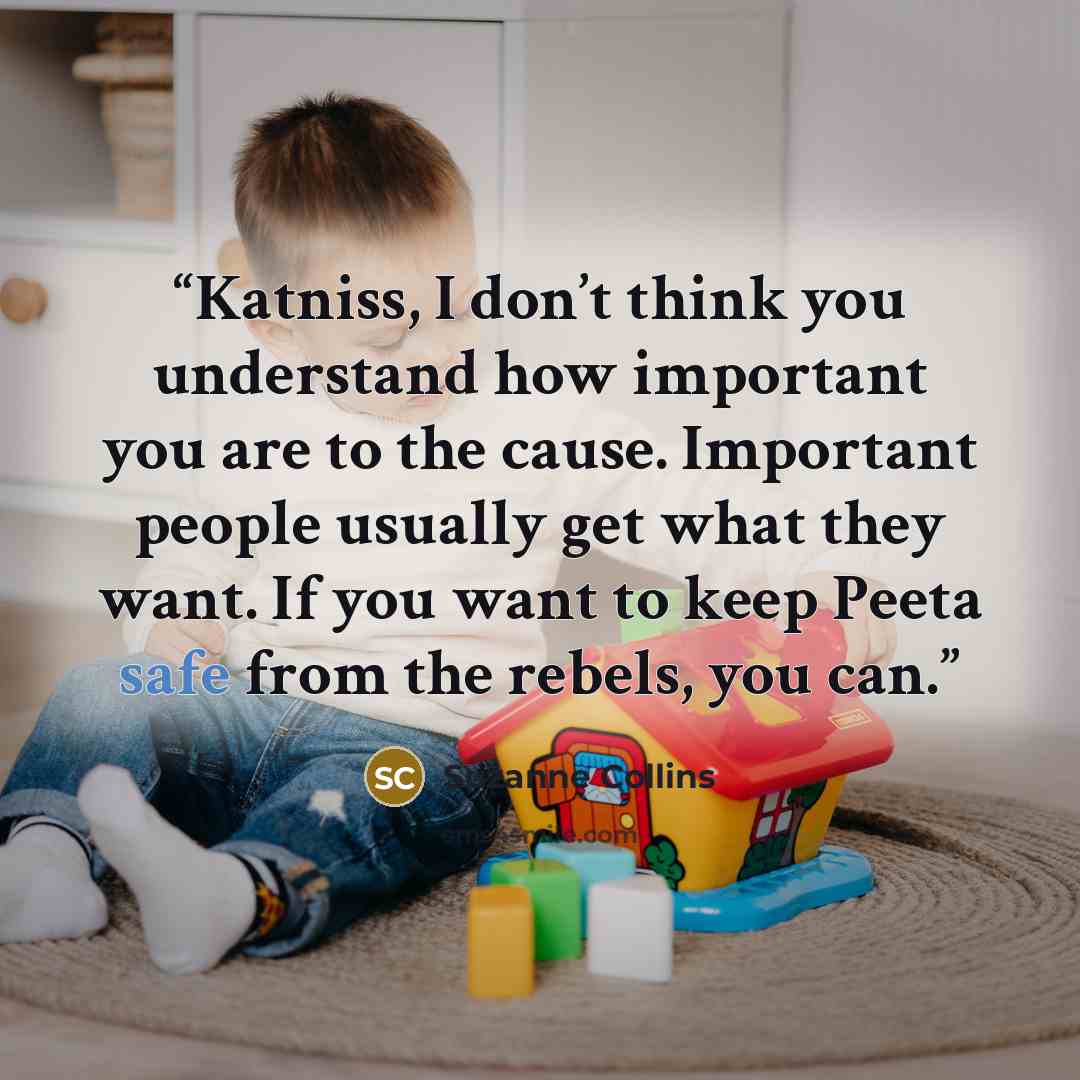 “Katniss, I don’t think you understand how important you are to the cause. Important people usually get what they want. If you want to keep Peeta safe from the rebels, you can.” quote by Suzanne Collins