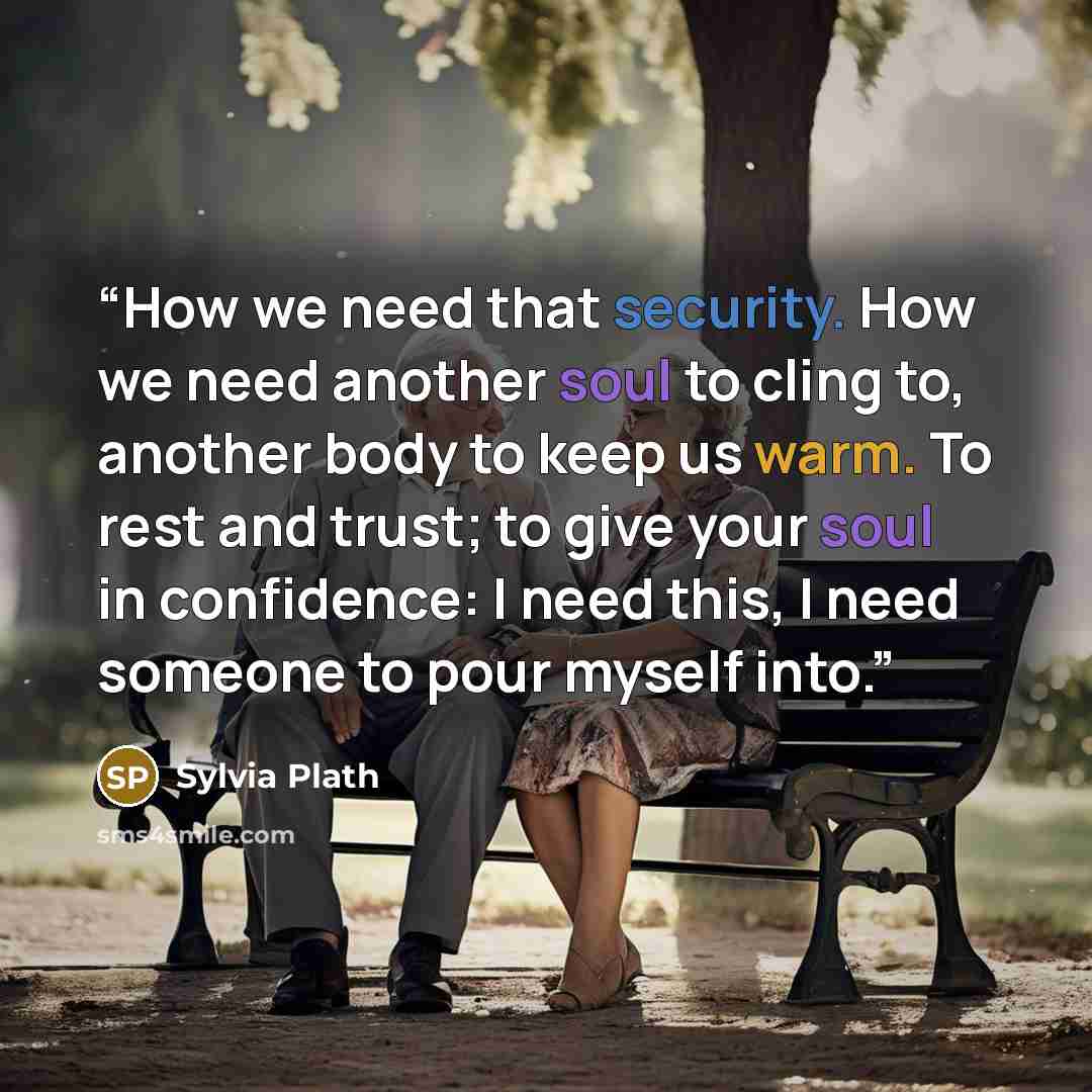 “How we need that security. How we need another soul to cling to, another body to keep us warm. To rest and trust; to give your soul in confidence: I need this, I need someone to pour myself into.” quote by Sylvia Plath