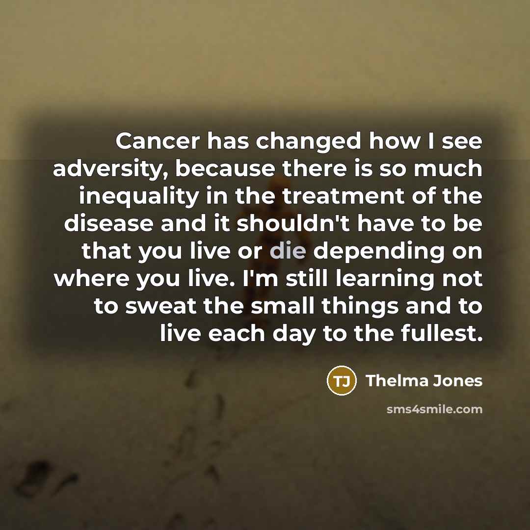 “Cancer has changed how I see adversity, because there is so much inequality in the treatment of the disease and it shouldn't have to be that you live or die depending on where you live. I'm still learning not to sweat the small things and to live each day to the fullest.” quote by Thelma Jones