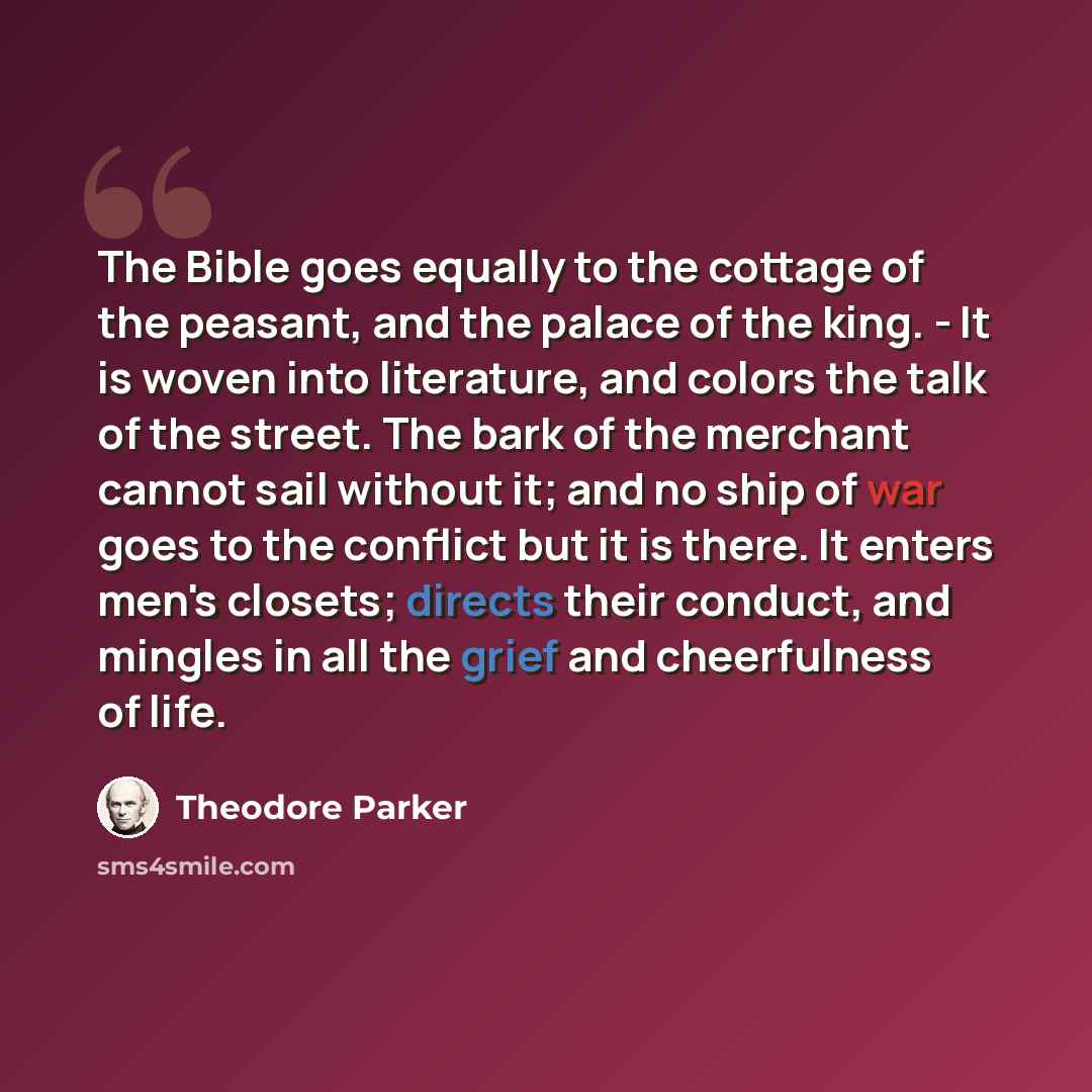 “The Bible goes equally to the cottage of the peasant, and the palace of the king. - It is woven into literature, and colors the talk of the street. The bark of the merchant cannot sail without it; and no ship of war goes to the conflict but it is there. It enters men's closets; directs their…” quote by Theodore Parker